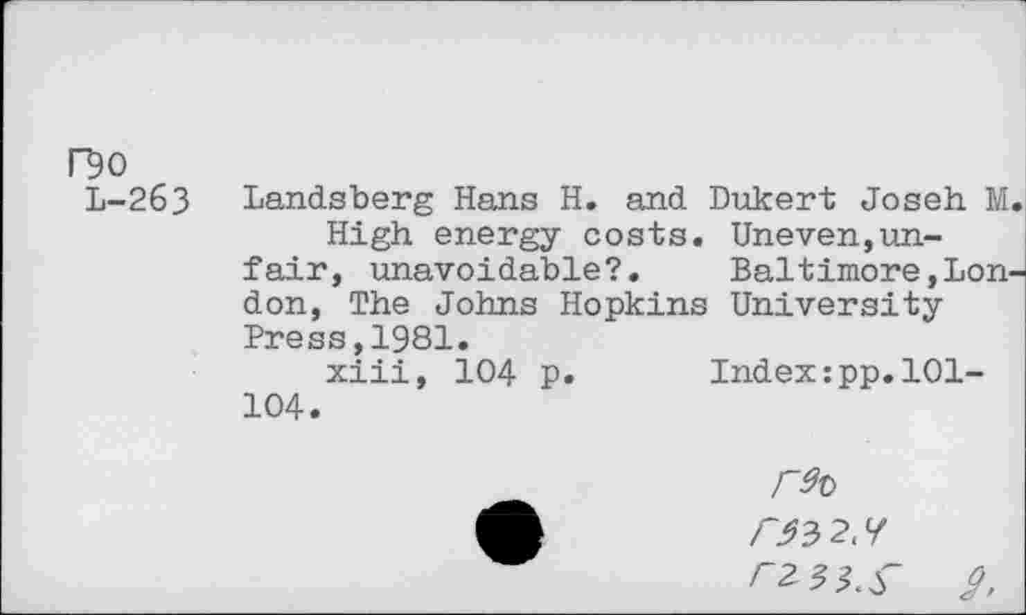 ﻿O0 L-263
Landsberg Hans H. and Dukert Joseh M High energy costs. Uneven,unfair, unavoidable?.	Baltimore,Lon
don, The Johns Hopkins University-Press, 1981. xiii, 104 p 104.
Index:pp.101-
